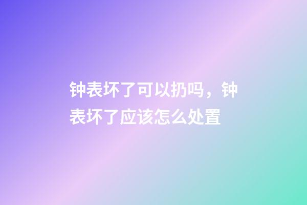 钟表坏了可以扔吗，钟表坏了应该怎么处置