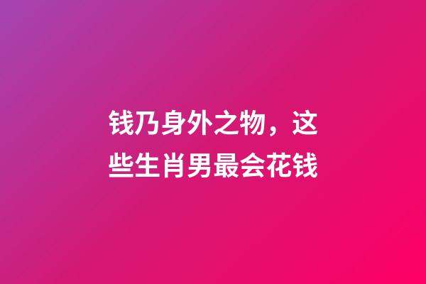 钱乃身外之物，这些生肖男最会花钱