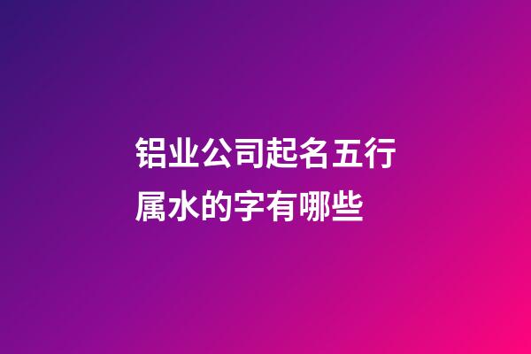铝业公司起名五行属水的字有哪些-第1张-公司起名-玄机派