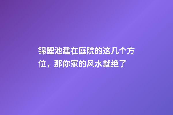 锦鲤池建在庭院的这几个方位，那你家的风水就绝了