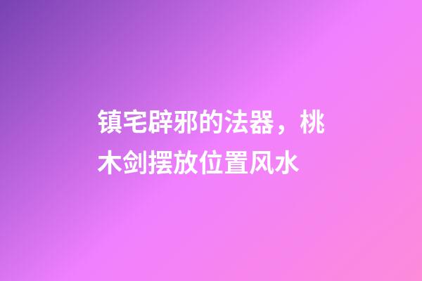 镇宅辟邪的法器，桃木剑摆放位置风水