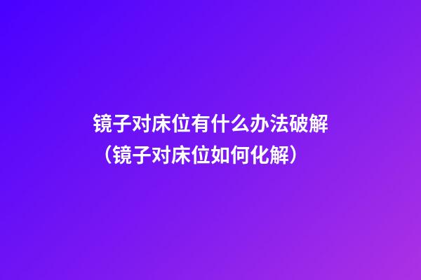 镜子对床位有什么办法破解（镜子对床位如何化解）