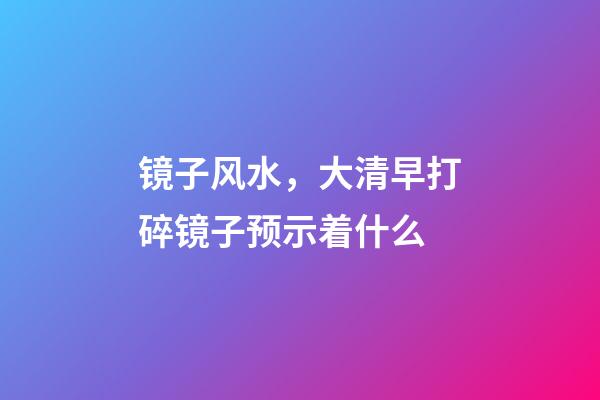 镜子风水，大清早打碎镜子预示着什么
