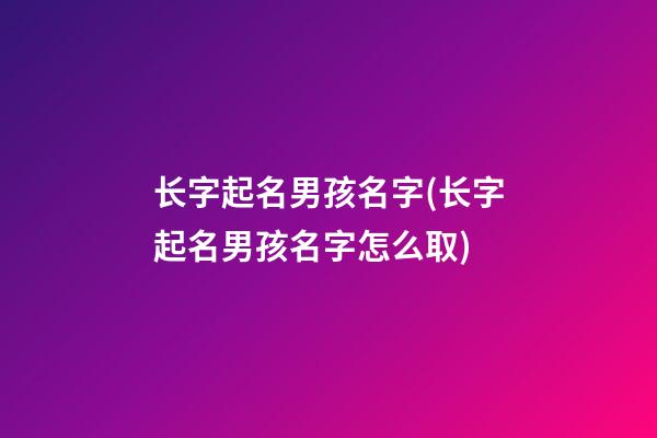 长字起名男孩名字(长字起名男孩名字怎么取)
