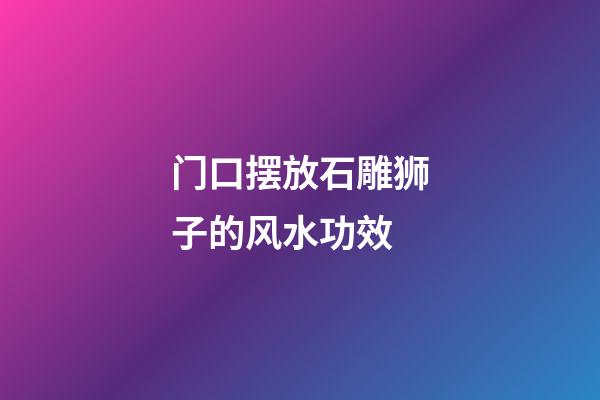 门口摆放石雕狮子的风水功效