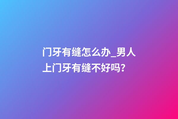 门牙有缝怎么办_男人上门牙有缝不好吗？