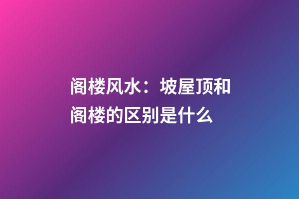 阁楼风水：坡屋顶和阁楼的区别是什么