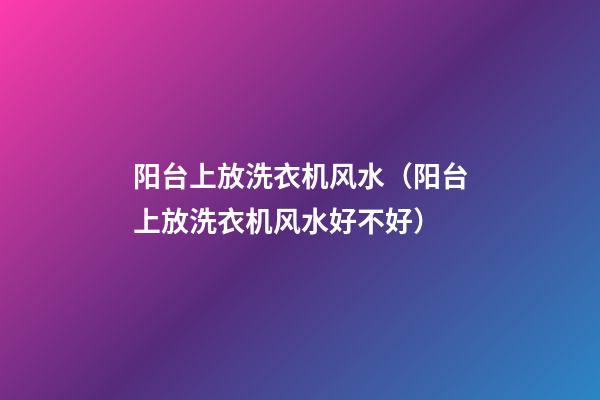 阳台上放洗衣机风水（阳台上放洗衣机风水好不好）
