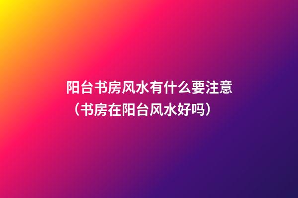 阳台书房风水有什么要注意（书房在阳台风水好吗）