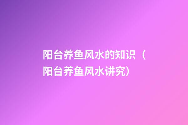 阳台养鱼风水的知识（阳台养鱼风水讲究）