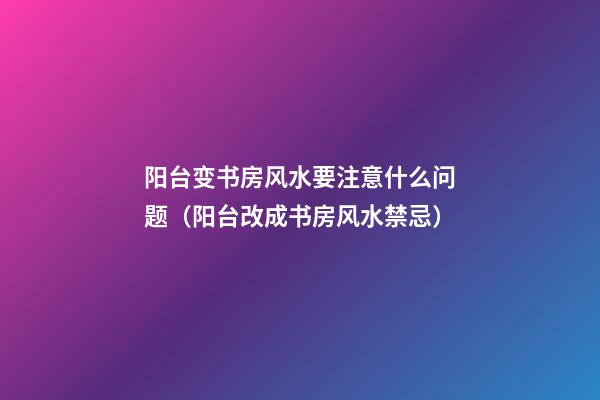 阳台变书房风水要注意什么问题（阳台改成书房风水禁忌）