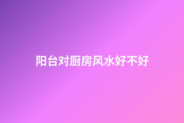 阳台对厨房风水好不好