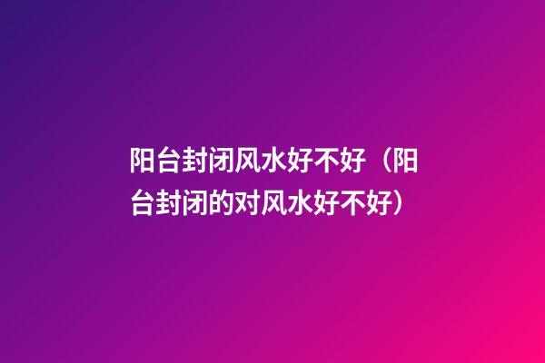 阳台封闭风水好不好（阳台封闭的对风水好不好）