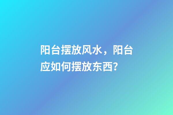 阳台摆放风水，阳台应如何摆放东西？