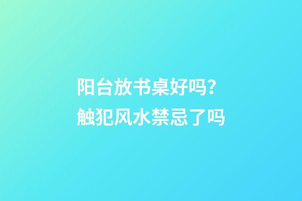 阳台放书桌好吗？触犯风水禁忌了吗