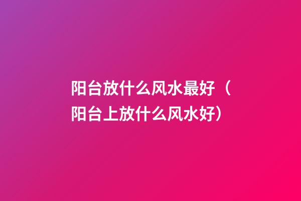 阳台放什么风水最好（阳台上放什么风水好）