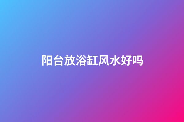 阳台放浴缸风水好吗