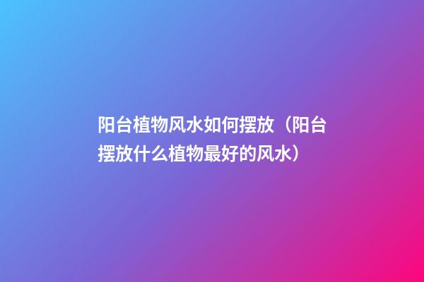 阳台植物风水如何摆放（阳台摆放什么植物最好的风水）