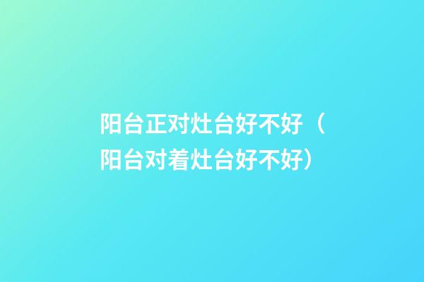 阳台正对灶台好不好（阳台对着灶台好不好）