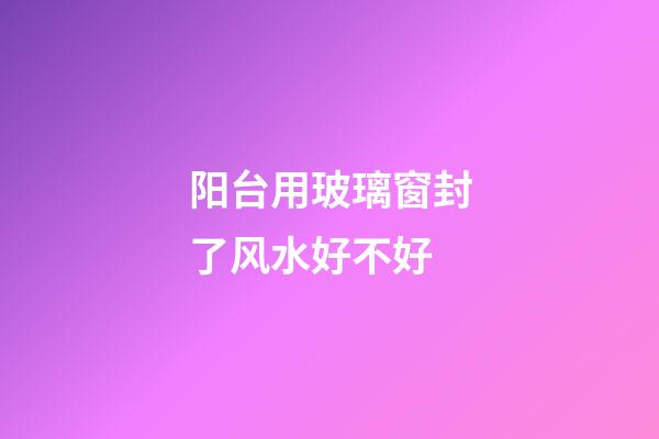 阳台用玻璃窗封了风水好不好