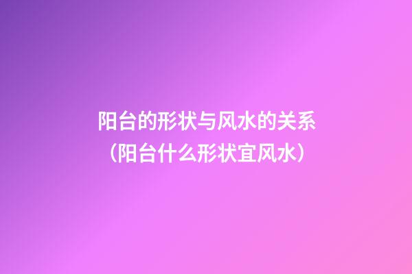 阳台的形状与风水的关系（阳台什么形状宜风水）