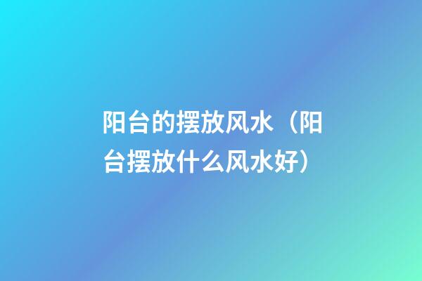 阳台的摆放风水（阳台摆放什么风水好）