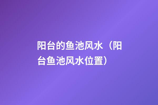 阳台的鱼池风水（阳台鱼池风水位置）