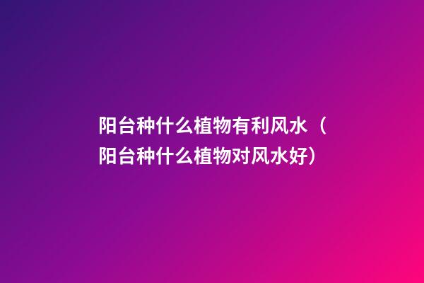 阳台种什么植物有利风水（阳台种什么植物对风水好）