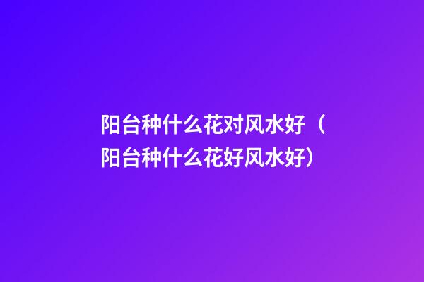 阳台种什么花对风水好（阳台种什么花好风水好）