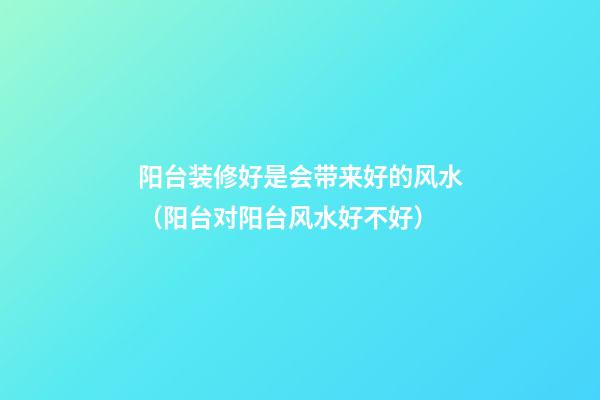 阳台装修好是会带来好的风水（阳台对阳台风水好不好）