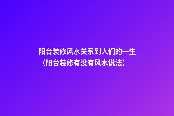 阳台装修风水关系到人们的一生（阳台装修有没有风水说法）