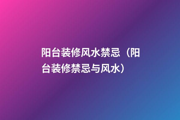 阳台装修风水禁忌（阳台装修禁忌与风水）