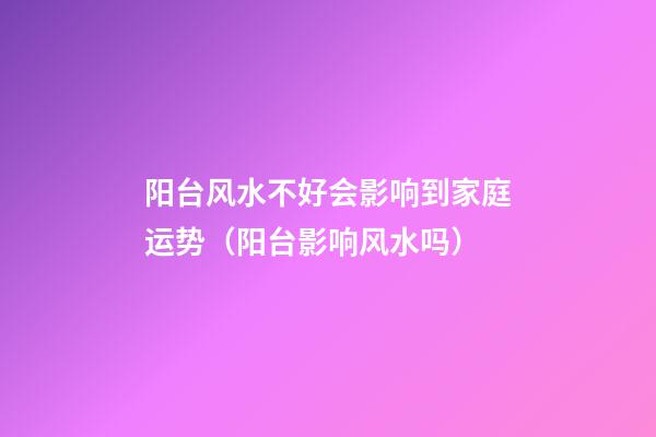 阳台风水不好会影响到家庭运势（阳台影响风水吗）