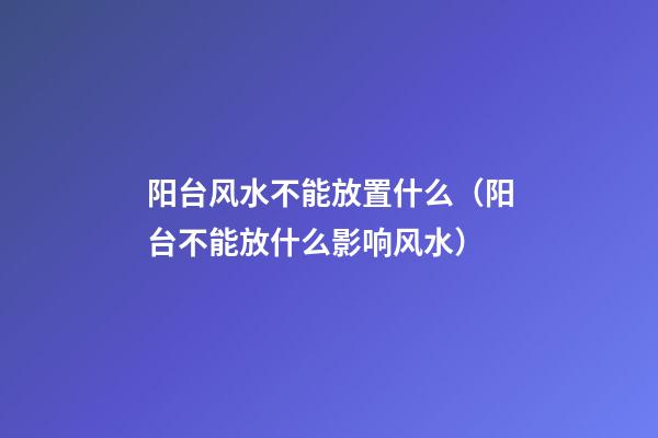 阳台风水不能放置什么（阳台不能放什么影响风水）