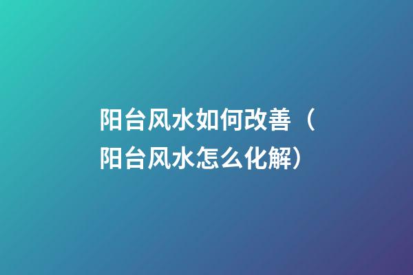 阳台风水如何改善（阳台风水怎么化解）