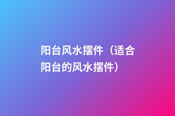 阳台风水摆件（适合阳台的风水摆件）