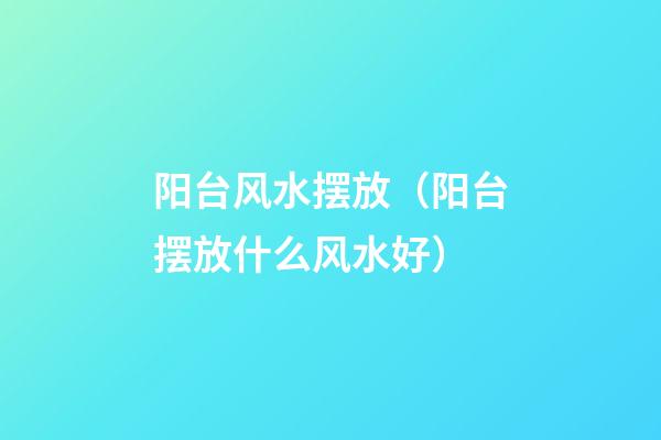 阳台风水摆放（阳台摆放什么风水好）