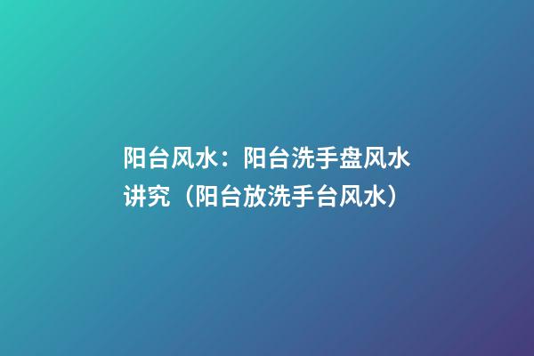 阳台风水：阳台洗手盘风水讲究（阳台放洗手台风水）