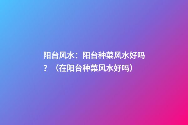 阳台风水：阳台种菜风水好吗？（在阳台种菜风水好吗）