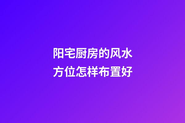 阳宅厨房的风水方位怎样布置好