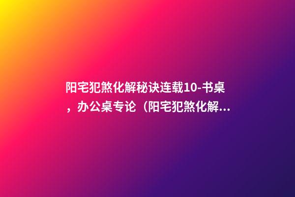 阳宅犯煞化解秘诀连载10-书桌，办公桌专论（阳宅犯煞化解秘诀180例）