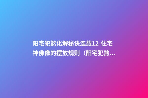 阳宅犯煞化解秘诀连载12-住宅神佛像的摆放规则（阳宅犯煞化解秘诀180例）