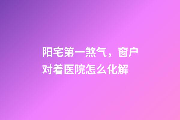 阳宅第一煞气，窗户对着医院怎么化解