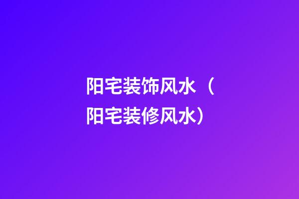 阳宅装饰风水（阳宅装修风水）