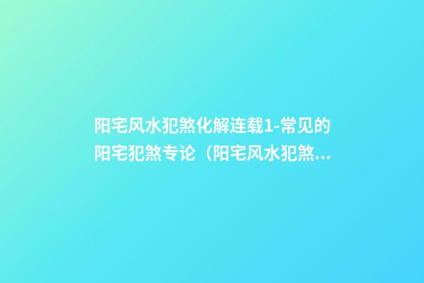 阳宅风水犯煞化解连载1-常见的阳宅犯煞专论（阳宅风水犯煞化解方法）