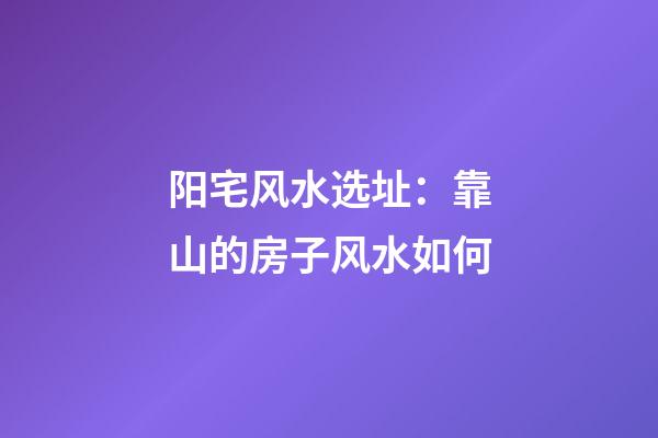 阳宅风水选址：靠山的房子风水如何