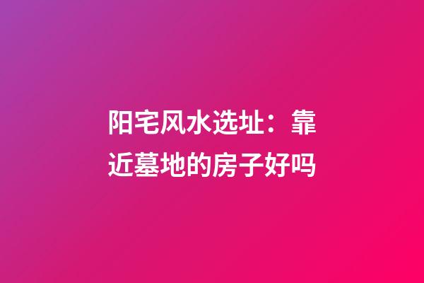 阳宅风水选址：靠近墓地的房子好吗