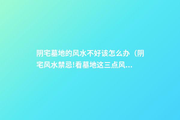 阴宅墓地的风水不好该怎么办（阴宅风水禁忌!看墓地这三点风水事项千万注意!）