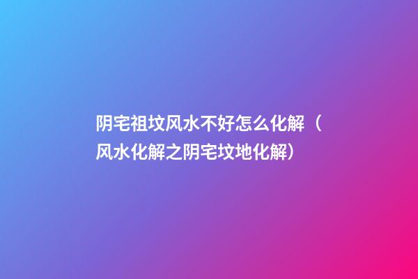 阴宅祖坟风水不好怎么化解（风水化解之阴宅坟地化解）