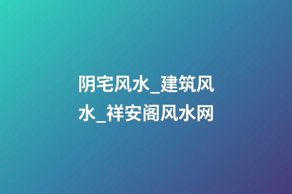 阴宅风水_建筑风水_祥安阁风水网